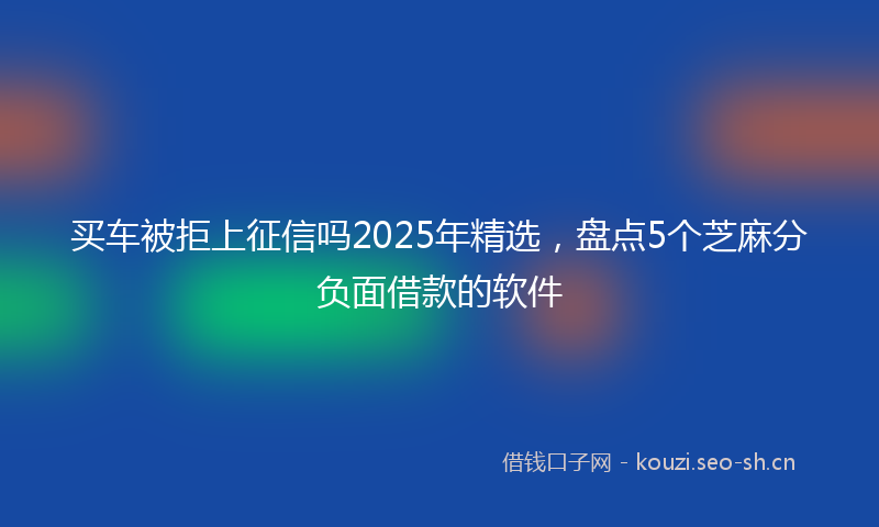 买车被拒上征信吗2025年精选,盘点5个芝麻分负面借款的软件