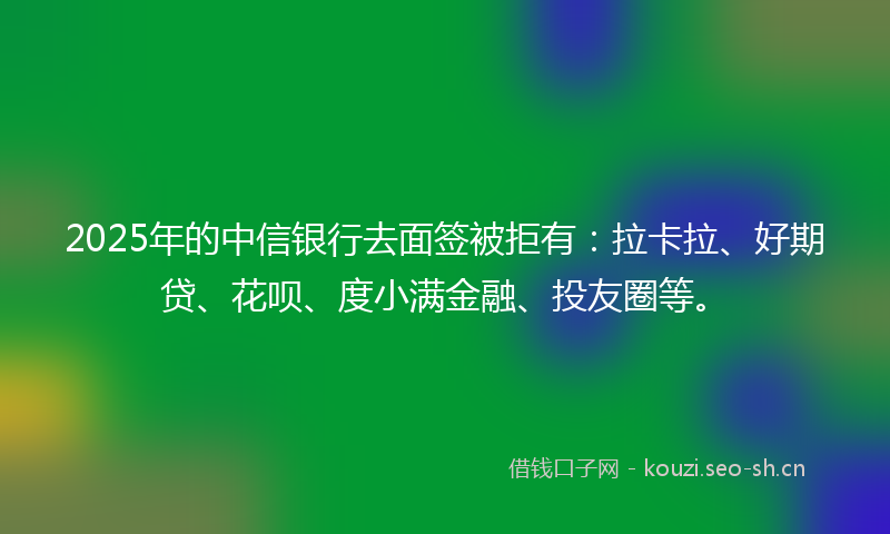 2025年的中信银行去面签被拒有:拉卡拉、好期贷、花呗、度小满金融、投友圈等。