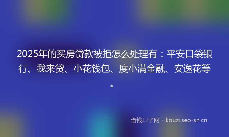 2025年的买房贷款被拒怎么处理有:平安口袋银行、我来贷、小花钱包、度小满金融、安逸花等。