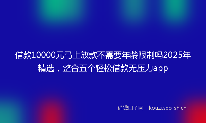借款10000元马上放款不需要年龄限制吗2025年精选，整合五个轻松借款无压力app
