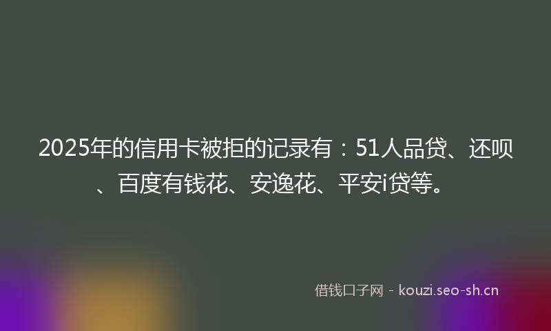 2025年的信用卡被拒的记录有：51人品贷、还呗、百度有钱花、安逸花、平安i贷等。