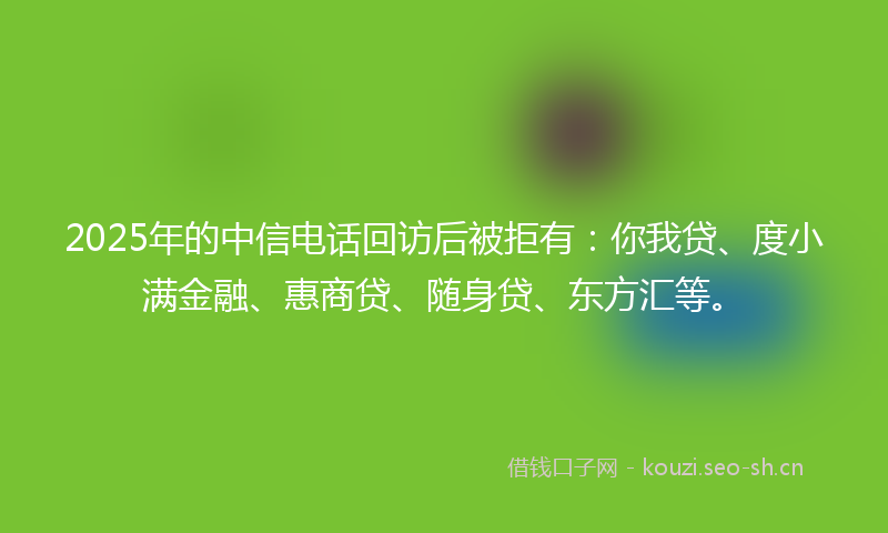 2025年的中信电话回访后被拒有：你我贷、度小满金融、惠商贷、随身贷、东方汇等。