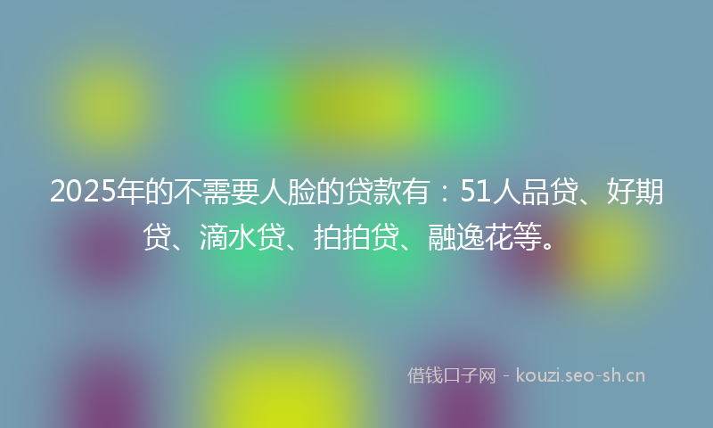 2025年的不需要人脸的贷款有：51人品贷、好期贷、滴水贷、拍拍贷、融逸花等。