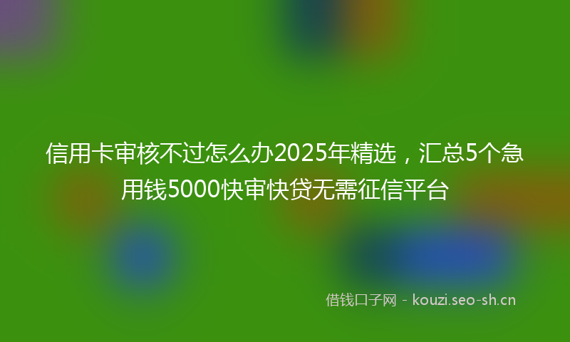 信用卡审核不过怎么办2025年精选，汇总5个急用钱5000快审快贷无需征信平台