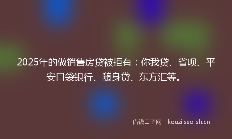 2025年的做销售房贷被拒有:你我贷、省呗、平安口袋银行、随身贷、东方汇等。