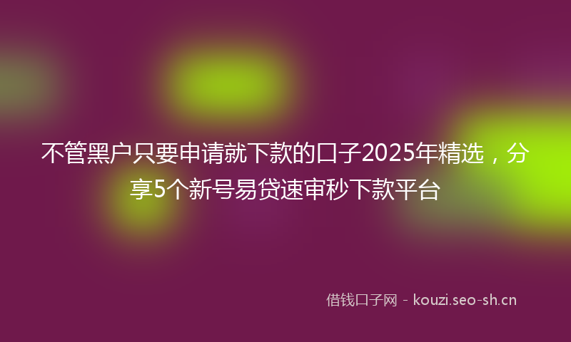 不管黑户只要申请就下款的口子2025年精选,分享5个新号易贷速审秒下款平台