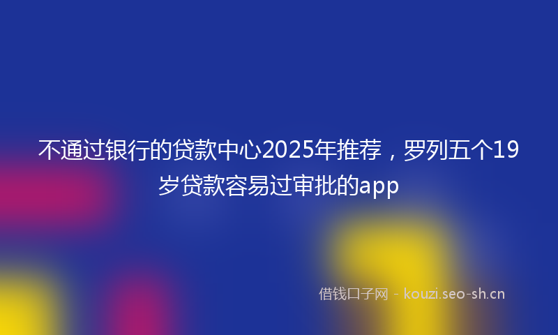 不通过银行的贷款中心2025年推荐，罗列五个19岁贷款容易过审批的app