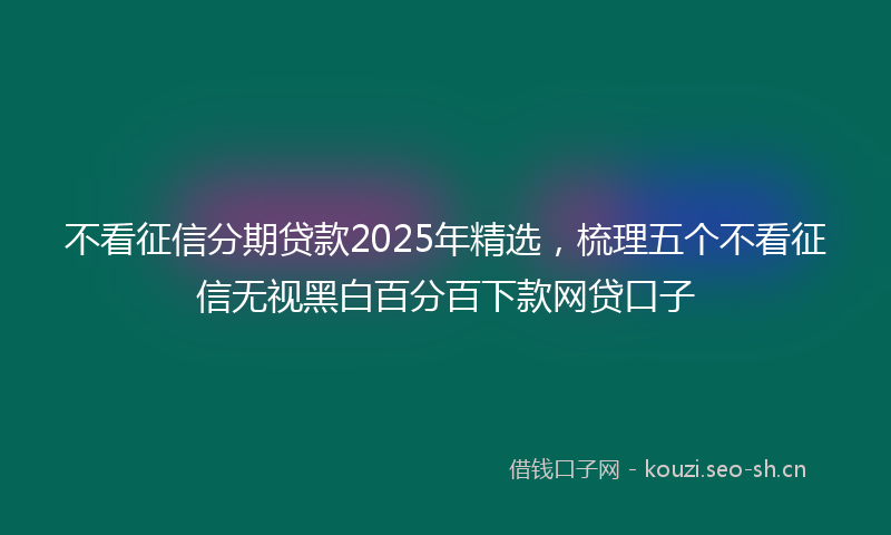 不看征信分期贷款2025年精选，梳理五个不看征信无视黑白百分百下款网贷口子