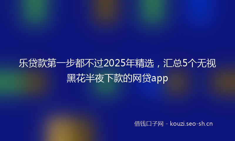 乐贷款第一步都不过2025年精选，汇总5个无视黑花半夜下款的网贷app