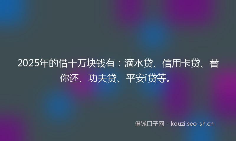 2025年的借十万块钱有：滴水贷、信用卡贷、替你还、功夫贷、平安i贷等。