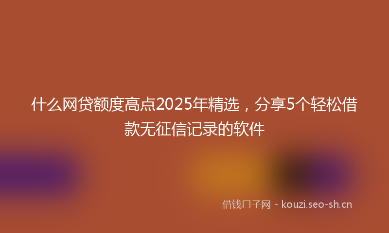 什么网贷额度高点2025年精选，分享5个轻松借款无征信记录的软件