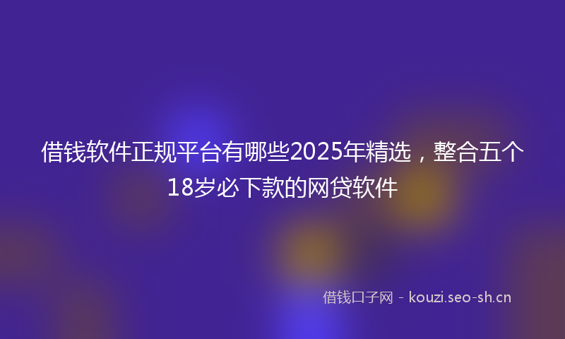 借钱软件正规平台有哪些2025年精选,整合五个18岁必下款的网贷软件