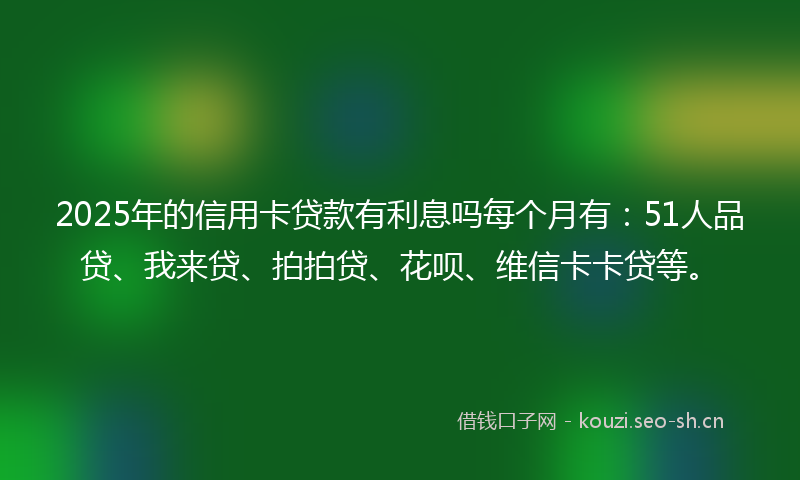 2025年的信用卡贷款有利息吗每个月有：51人品贷、我来贷、拍拍贷、花呗、维信卡卡贷等。
