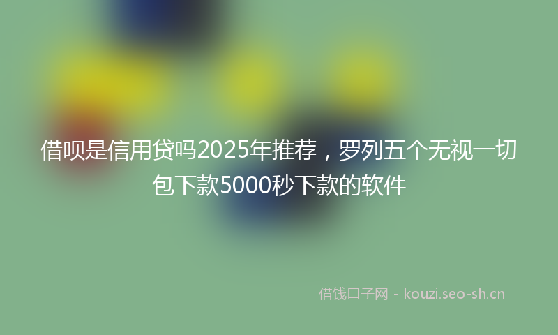 借呗是信用贷吗2025年推荐,罗列五个无视一切包下款5000秒下款的软件