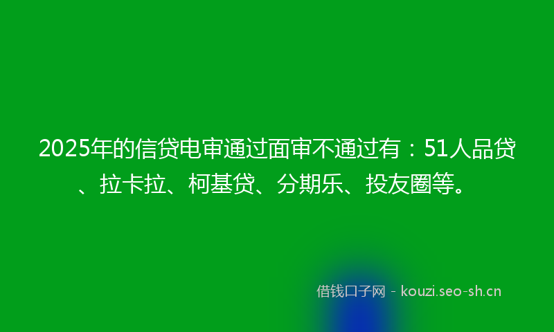 2025年的信贷电审通过面审不通过有：51人品贷、拉卡拉、柯基贷、分期乐、投友圈等。