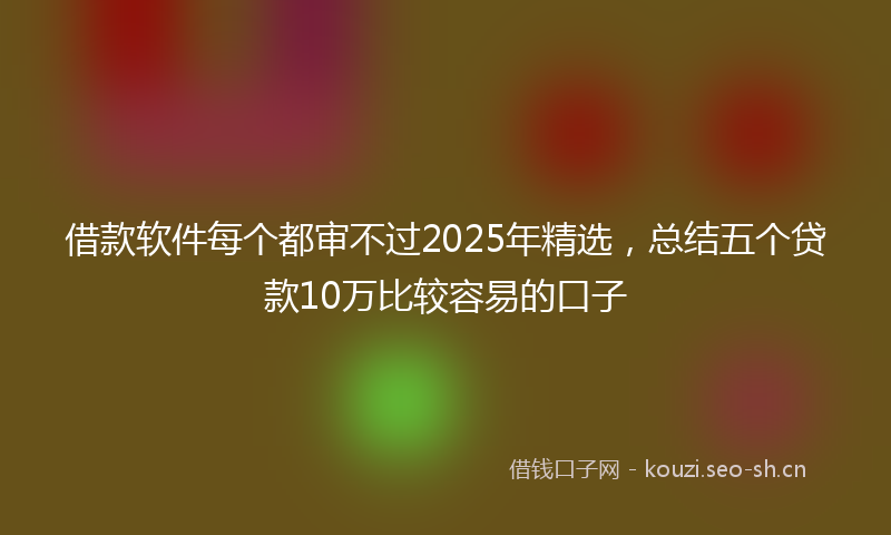 借款软件每个都审不过2025年精选，总结五个贷款10万比较容易的口子