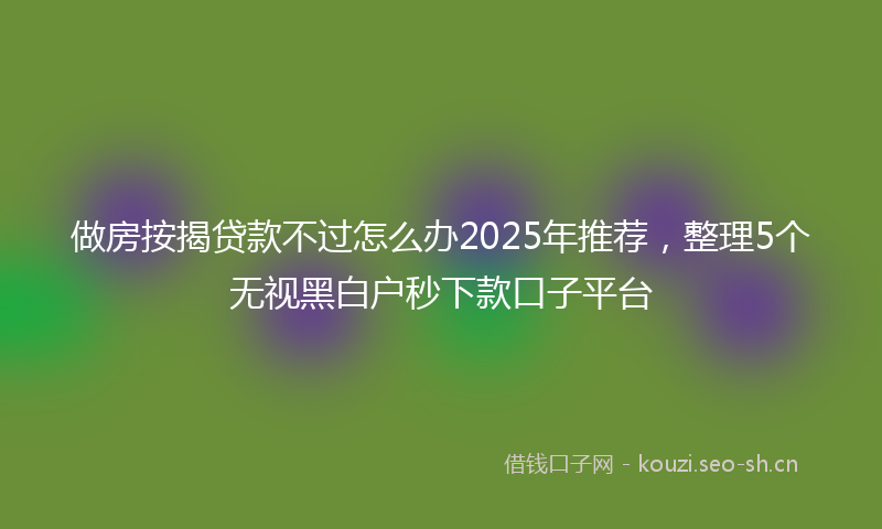 做房按揭贷款不过怎么办2025年推荐，整理5个无视黑白户秒下款口子平台