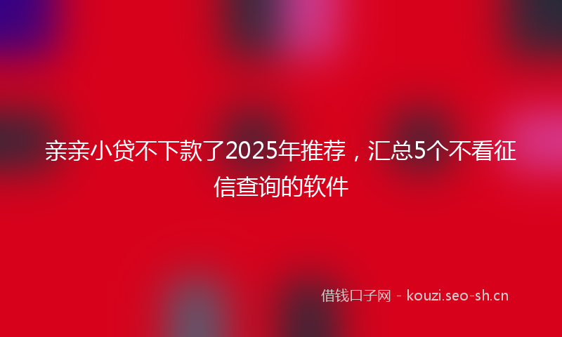 亲亲小贷不下款了2025年推荐，汇总5个不看征信查询的软件