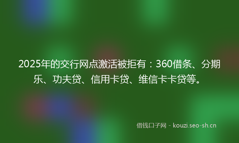 2025年的交行网点激活被拒有：360借条、分期乐、功夫贷、信用卡贷、维信卡卡贷等。
