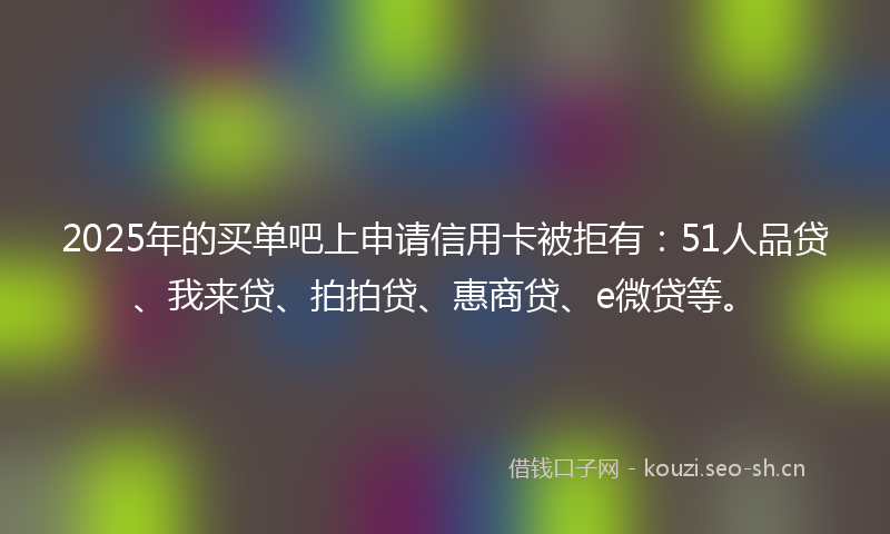 2025年的买单吧上申请信用卡被拒有：51人品贷、我来贷、拍拍贷、惠商贷、e微贷等。