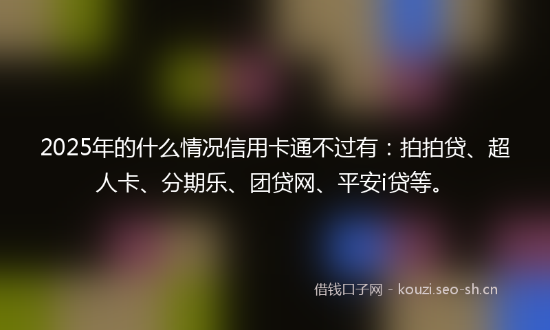 2025年的什么情况信用卡通不过有：拍拍贷、超人卡、分期乐、团贷网、平安i贷等。
