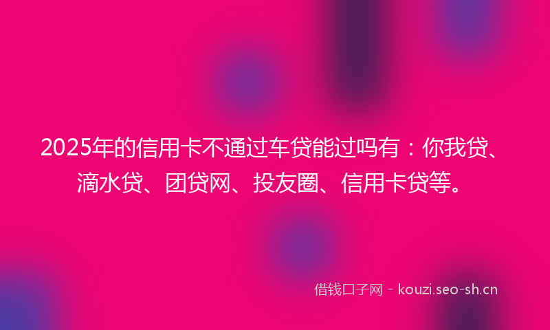 2025年的信用卡不通过车贷能过吗有：你我贷、滴水贷、团贷网、投友圈、信用卡贷等。
