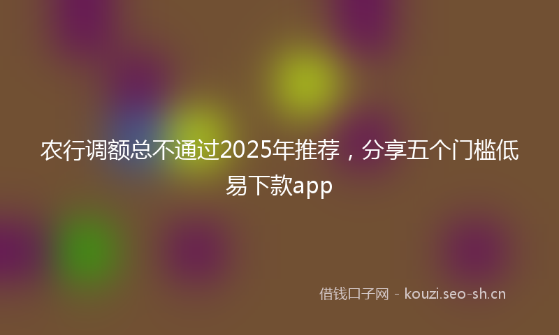 农行调额总不通过2025年推荐，分享五个门槛低易下款app