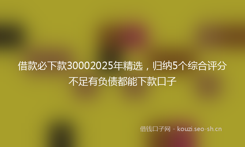 借款必下款30002025年精选，归纳5个综合评分不足有负债都能下款口子