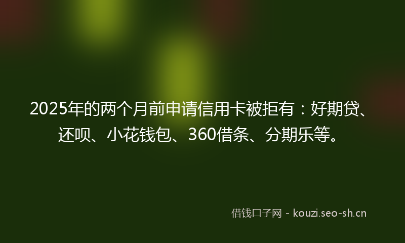 2025年的两个月前申请信用卡被拒有：好期贷、还呗、小花钱包、360借条、分期乐等。
