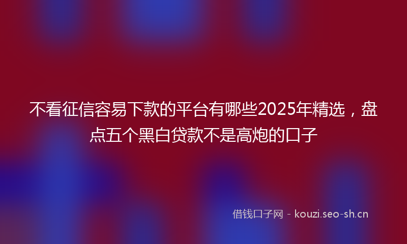 不看征信容易下款的平台有哪些2025年精选,盘点五个黑白贷款不是高炮的口子