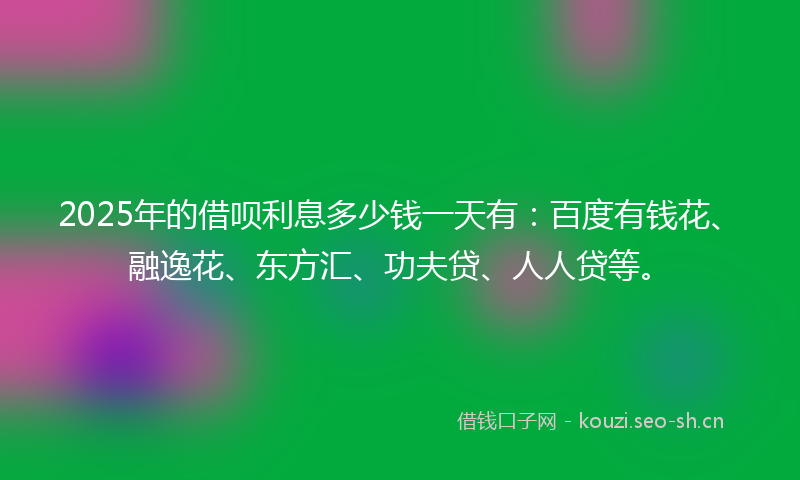 2025年的借呗利息多少钱一天有：百度有钱花、融逸花、东方汇、功夫贷、人人贷等。