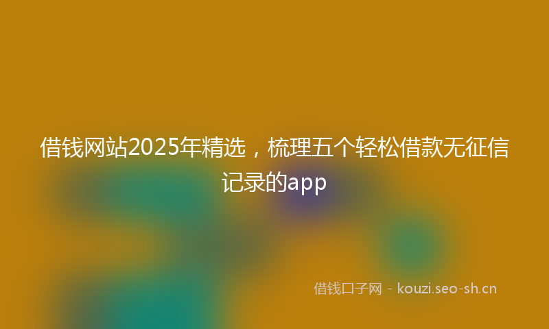 借钱网站2025年精选,梳理五个轻松借款无征信记录的app