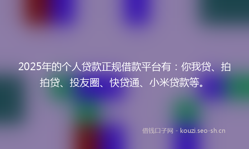 2025年的个人贷款正规借款平台有：你我贷、拍拍贷、投友圈、快贷通、小米贷款等。