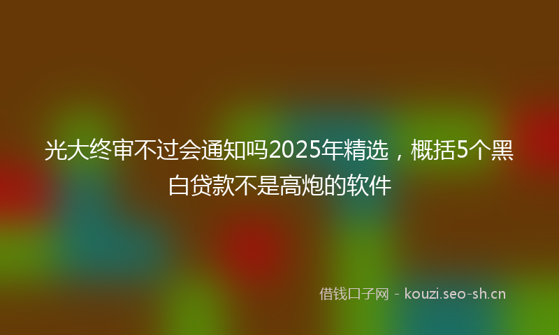 光大终审不过会通知吗2025年精选，概括5个黑白贷款不是高炮的软件