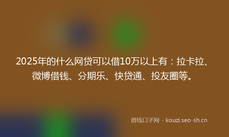 2025年的什么网贷可以借10万以上有：拉卡拉、微博借钱、分期乐、快贷通、投友圈等。