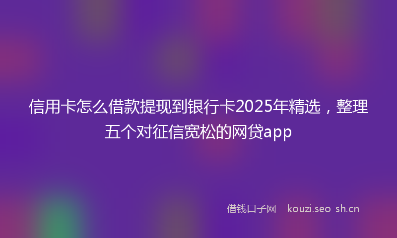 信用卡怎么借款提现到银行卡2025年精选，整理五个对征信宽松的网贷app