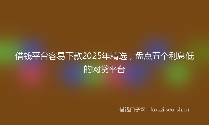 借钱平台容易下款2025年精选,盘点五个利息低的网贷平台
