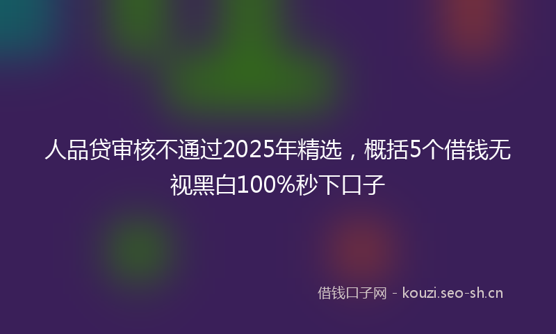人品贷审核不通过2025年精选，概括5个借钱无视黑白100%秒下口子