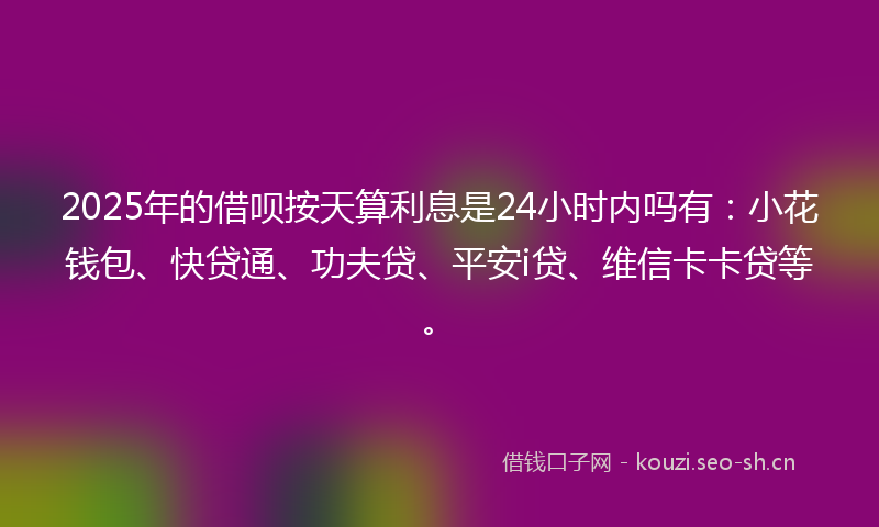2025年的借呗按天算利息是24小时内吗有：小花钱包、快贷通、功夫贷、平安i贷、维信卡卡贷等。