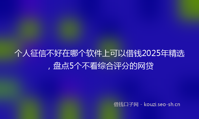 个人征信不好在哪个软件上可以借钱2025年精选，盘点5个不看综合评分的网贷