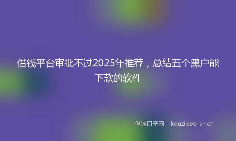 借钱平台审批不过2025年推荐,总结五个黑户能下款的软件