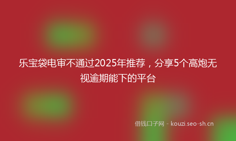 乐宝袋电审不通过2025年推荐，分享5个高炮无视逾期能下的平台