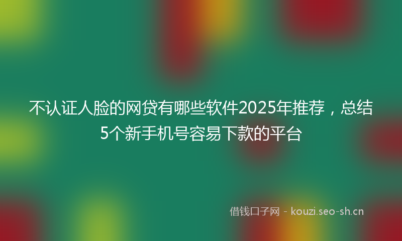 不认证人脸的网贷有哪些软件2025年推荐，总结5个新手机号容易下款的平台