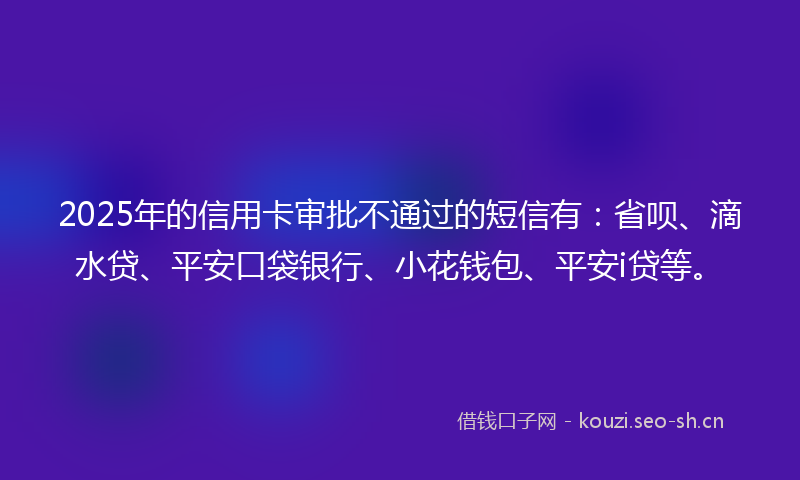 2025年的信用卡审批不通过的短信有：省呗、滴水贷、平安口袋银行、小花钱包、平安i贷等。