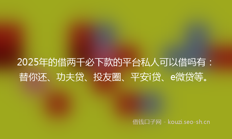2025年的借两千必下款的平台私人可以借吗有：替你还、功夫贷、投友圈、平安i贷、e微贷等。