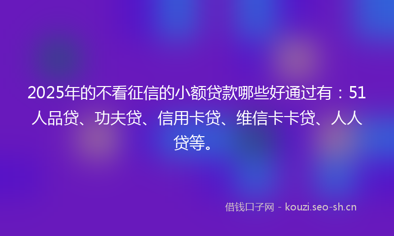 2025年的不看征信的小额贷款哪些好通过有：51人品贷、功夫贷、信用卡贷、维信卡卡贷、人人贷等。