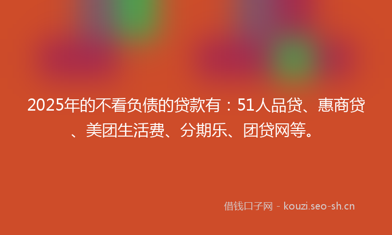 2025年的不看负债的贷款有：51人品贷、惠商贷、美团生活费、分期乐、团贷网等。