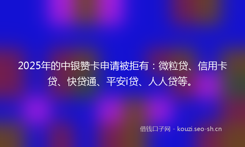 2025年的中银赞卡申请被拒有：微粒贷、信用卡贷、快贷通、平安i贷、人人贷等。