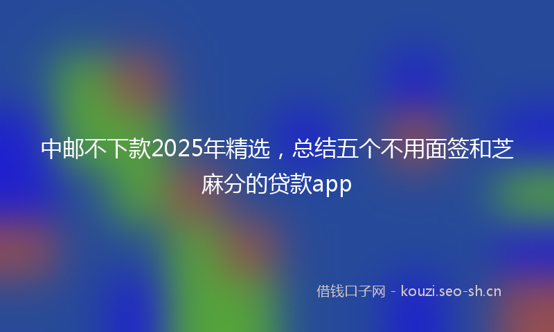 中邮不下款2025年精选，总结五个不用面签和芝麻分的贷款app