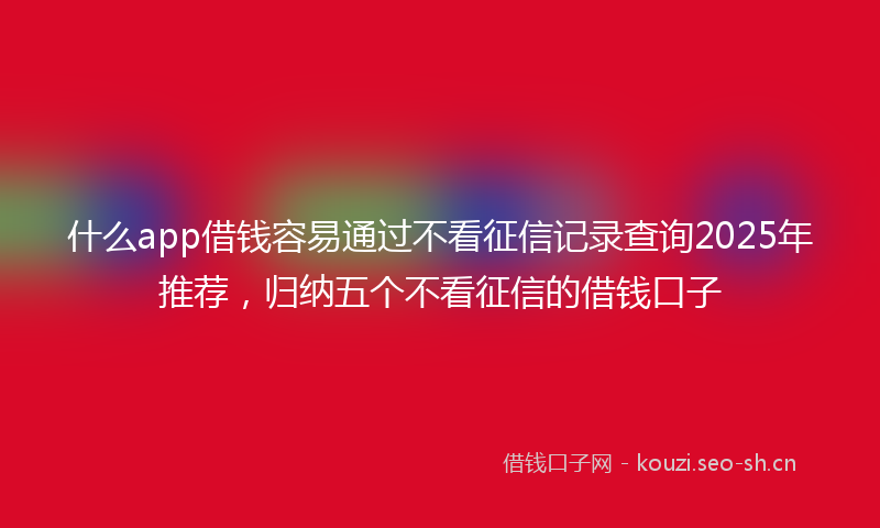 什么app借钱容易通过不看征信记录查询2025年推荐，归纳五个不看征信的借钱口子
